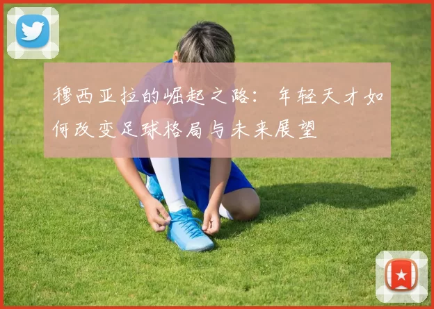 穆西亚拉的崛起之路：年轻天才如何改变足球格局与未来展望