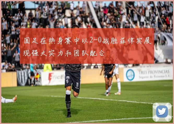 国足在热身赛中以2-0战胜菲律宾展现强大实力和团队配合