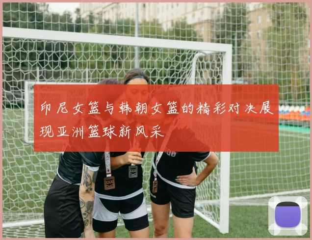 印尼女篮与韩朝女篮的精彩对决展现亚洲篮球新风采