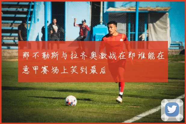 那不勒斯与拉齐奥激战在即谁能在意甲赛场上笑到最后