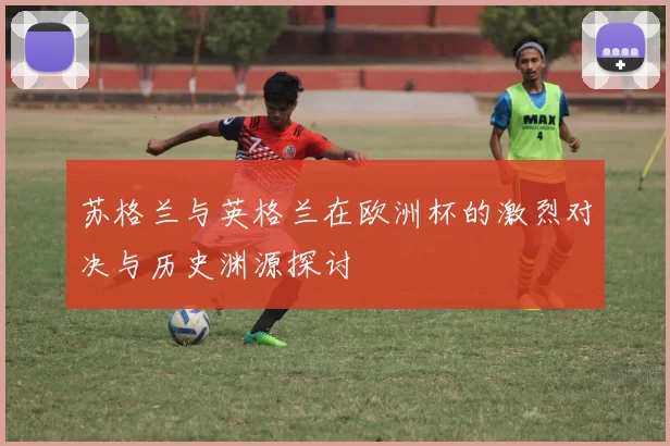 苏格兰与英格兰在欧洲杯的激烈对决与历史渊源探讨