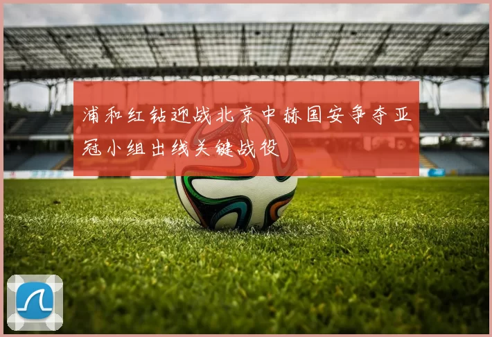浦和红钻迎战北京中赫国安争夺亚冠小组出线关键战役