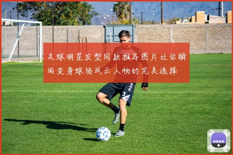足球明星发型同款推荐图片让你瞬间变身球场风云人物的完美选择