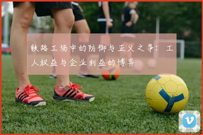 铁路工场中的防御与正义之争：工人权益与企业利益的博弈